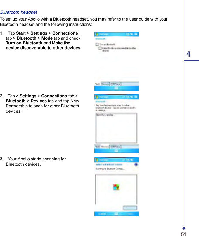       Bluetooth headset To set up your Apollo with a Bluetooth headset, you may refer to the user guide with your Bluetooth headset and the following instructions:  1.    Tap Start &gt; Settings &gt; Connections tab &gt; Bluetooth &gt; Mode tab and check Turn on Bluetooth and Make the device discoverable to other devices.  4       2.    Tap &gt; Settings &gt; Connections tab &gt; Bluetooth &gt; Devices tab and tap New Partnership to scan for other Bluetooth devices.        3.    Your Apollo starts scanning for Bluetooth devices.            51 