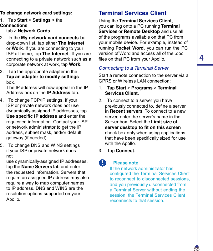 To change network card settings: 1.    Tap Start &gt; Settings &gt; the Connections tab &gt; Network Cards. 2.    In the My network card connects to drop-down list, tap either The Internet or Work. If you are connecting to your ISP at home, tap The Internet. If you are connecting to a private network such as a corporate network at work, tap Work. 3.    Tap the appropriate adapter in the Tap an adapter to modify settings box. The IP address will now appear in the IP Address box on the IP Address tab. 4.    To change TCP/IP settings, if your ISP or private network does not use dynamically-assigned IP addresses, tap Use specic IP address and enter the requested information. Contact your ISP or network administrator to get the IP address, subnet mask, and/or default gateway (if needed). 5.    To change DNS and WINS settings if your ISP or private network does not use dynamically-assigned IP addresses, tap the Name Servers tab and enter the requested information. Servers that require an assigned IP address may also require a way to map computer names to IP address. DNS and WINS are the resolution options supported on your Apollo. Terminal Services Client Using the Terminal Services Client, you can log onto a PC running Terminal Services or Remote Desktop and use all of the programs available on that PC from your mobile device. For example, instead of running Pocket Word, you can run the PC version of Word and access all of the .doc les on that PC from your Apollo.  4 Connecting to a Terminal Server Start a remote connection to the server via a GPRS or Wireless LAN connection: 1.    Tap Start &gt; Programs &gt; Terminal Services Client. 2.    To connect to a server you have previously connected to, dene a server in Recent servers. To connect to a new server, enter the server ’s name in the Server box. Select the Limit size of server desktop to t on this screen check box only when using applications that have been specically sized for use with the Apollo. 3.    Tap Connect.    Please note If the network administrator has congured the Terminal Services Client to reconnect to disconnected sessions, and you previously disconnected from a Terminal Server without ending the session, the Terminal Services Client reconnects to that session.        55 