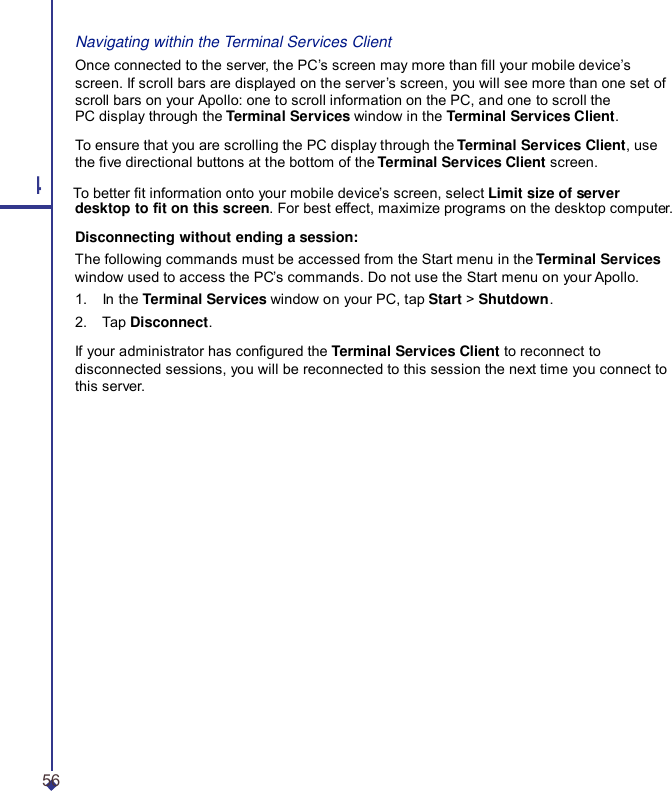 Navigating within the Terminal Services Client Once connected to the server, the PC’s screen may more than ll your mobile device’s screen. If scroll bars are displayed on the server ’s screen, you will see more than one set of scroll bars on your Apollo: one to scroll information on the PC, and one to scroll the PC display through the Terminal Services window in the Terminal Services Client. To ensure that you are scrolling the PC display through the Terminal Services Client, use the ve directional buttons at the bottom of the Terminal Services Client screen. 4 To better t information onto your mobile device’s screen, select Limit size of server desktop to t on this screen. For best effect, maximize programs on the desktop computer. Disconnecting without ending a session: The following commands must be accessed from the Start menu in the Terminal Services window used to access the PC’s commands. Do not use the Start menu on your Apollo. 1.    In the Terminal Services window on your PC, tap Start &gt; Shutdown. 2.    Tap Disconnect. If your administrator has congured the Terminal Services Client to reconnect to disconnected sessions, you will be reconnected to this session the next time you connect to this server. 56 