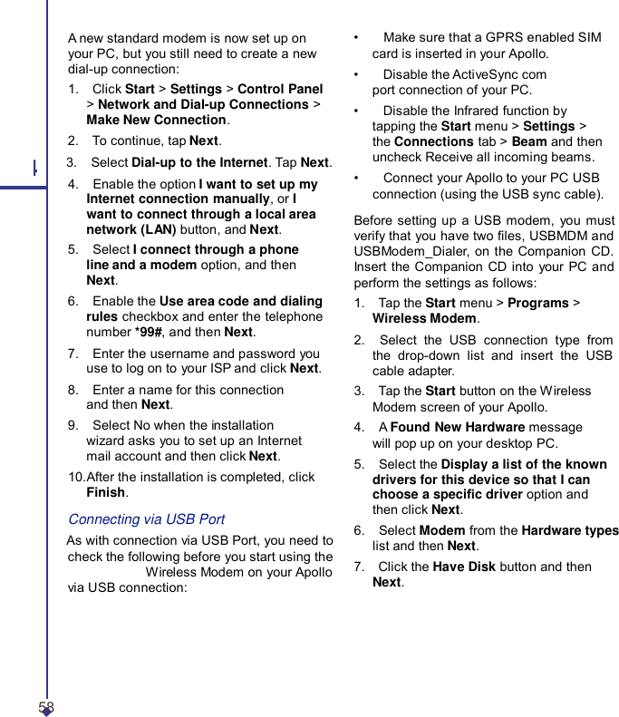 A new standard modem is now set up on your PC, but you still need to create a new dial-up connection: 1.    Click Start &gt; Settings &gt; Control Panel &gt; Network and Dial-up Connections &gt; Make New Connection. 2.    To continue, tap Next. 4 3.    Select Dial-up to the Internet. Tap Next. 4.    Enable the option I want to set up my Internet connection manually, or I want to connect through a local area network (LAN) button, and Next. 5.    Select I connect through a phone line and a modem option, and then Next. 6.    Enable the Use area code and dialing rules checkbox and enter the telephone number *99#, and then Next. 7.    Enter the username and password you use to log on to your ISP and click Next. 8.    Enter a name for this connection and then Next. 9.    Select No when the installation wizard asks you to set up an Internet mail account and then click Next. 10.After the installation is completed, click Finish. Connecting via USB Port As with connection via USB Port, you need to check the following before you start using the Wireless Modem on your Apollo via USB connection: •    Make sure that a GPRS enabled SIM card is inserted in your Apollo. •    Disable the ActiveSync com port connection of your PC. •    Disable the Infrared function by tapping the Start menu &gt; Settings &gt; the Connections tab &gt; Beam and then uncheck Receive all incoming beams. •    Connect your Apollo to your PC USB connection (using the USB sync cable).  Before setting up a USB modem, you must verify that you have two les, USBMDM and USBModem_Dialer, on the Companion CD. Insert the Companion CD into your PC and perform the settings as follows: 1.    Tap the Start menu &gt; Programs &gt; Wireless Modem. 2.    Select the USB connection type from the drop-down list and insert the USB cable adapter. 3.    Tap the Start button on the Wireless Modem screen of your Apollo. 4.    A Found New Hardware message will pop up on your desktop PC. 5.    Select the Display a list of the known drivers for this device so that I can choose a specic driver option and then click Next. 6.    Select Modem from the Hardware types list and then Next. 7.    Click the Have Disk button and then Next. 58 