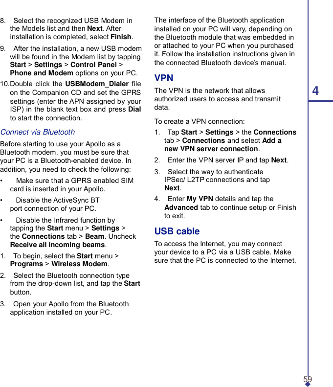 8.    Select the recognized USB Modem in the Models list and then Next. After installation is completed, select Finish. 9.    After the installation, a new USB modem will be found in the Modem list by tapping Start &gt; Settings &gt; Control Panel &gt; Phone and Modem options on your PC. 10.Double click the  USBModem_Dialer le on the Companion CD and set the GPRS settings (enter the APN assigned by your ISP) in the blank text box and press Dial to start the connection.  Connect via Bluetooth Before starting to use your Apollo as a Bluetooth modem, you must be sure that your PC is a Bluetooth-enabled device. In addition, you need to check the following: •    Make sure that a GPRS enabled SIM card is inserted in your Apollo. •    Disable the ActiveSync BT port connection of your PC. •    Disable the Infrared function by tapping the Start menu &gt; Settings &gt; the Connections tab &gt; Beam. Uncheck Receive all incoming beams. 1.    To begin, select the Start menu &gt; Programs &gt; Wireless Modem. 2.    Select the Bluetooth connection type from the drop-down list, and tap the Start button. 3.    Open your Apollo from the Bluetooth application installed on your PC. The interface of the Bluetooth application installed on your PC will vary, depending on the Bluetooth module that was embedded in or attached to your PC when you purchased it. Follow the installation instructions given in the connected Bluetooth device’s manual.  VPN The VPN is the network that allows  4 authorized users to access and transmit data.  To create a VPN connection: 1.    Tap Start &gt; Settings &gt; the Connections tab &gt; Connections and select Add a new VPN server connection. 2.    Enter the VPN server IP and tap Next. 3.    Select the way to authenticate IPSec/ L2TP connections and tap Next. 4.    Enter My VPN details and tap the Advanced tab to continue setup or Finish to exit.  USB cable To access the Internet, you may connect your device to a PC via a USB cable. Make sure that the PC is connected to the Internet.       59 