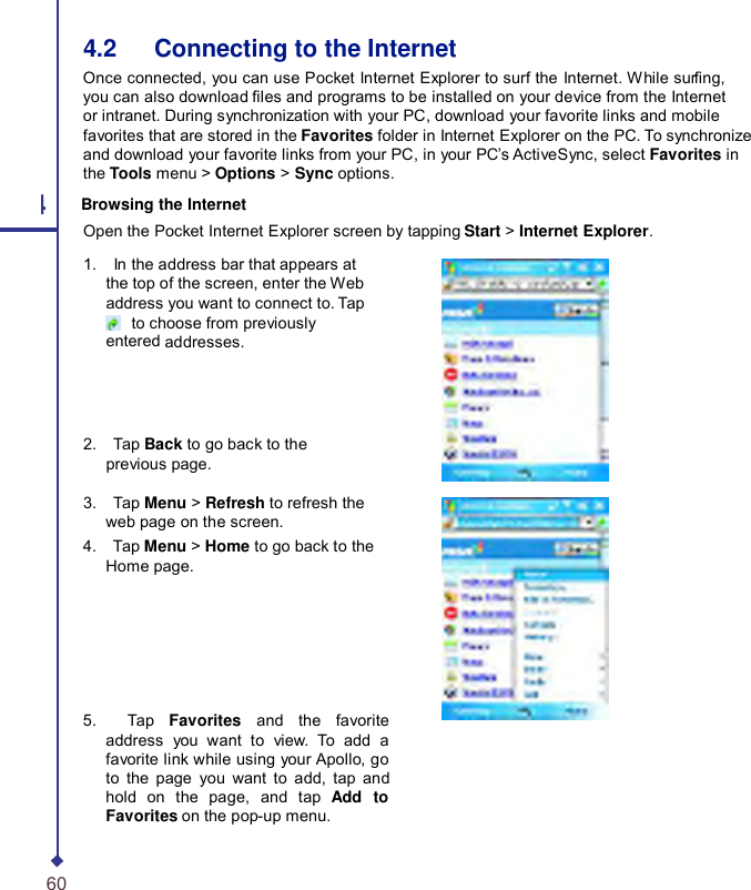     4.2   Connecting to the Internet Once connected, you can use Pocket Internet Explorer to surf the Internet. While surng, you can also download les and programs to be installed on your device from the Internet or intranet. During synchronization with your PC, download your favorite links and mobile favorites that are stored in the Favorites folder in Internet Explorer on the PC. To synchronize and download your favorite links from your PC, in your PC’s ActiveSync, select Favorites in the Tools menu &gt; Options &gt; Sync options. 4 Browsing the Internet Open the Pocket Internet Explorer screen by tapping Start &gt; Internet Explorer. 1.    In the address bar that appears at the top of the screen, enter the Web address you want to connect to. Tap  to choose from previously entered addresses. 2.    Tap Back to go back to the previous page. 3.    Tap Menu &gt; Refresh to refresh the web page on the screen. 4.    Tap Menu &gt; Home to go back to the Home page. 5.    Tap  Favorites and the favorite address you want to view.  To add a favorite link while using your Apollo, go to the page you want to add, tap and hold on the page, and tap  Add to Favorites on the pop-up menu. 60 