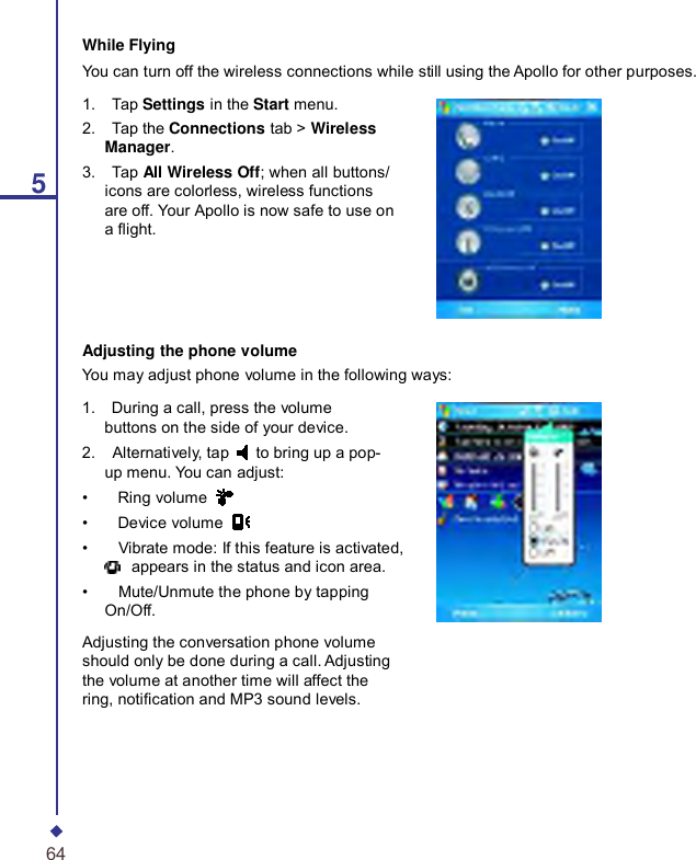     5While Flying You can turn off the wireless connections while still using the Apollo for other purposes. 1.    Tap Settings in the Start menu. 2.    Tap the Connections tab &gt; Wireless Manager. 3.    Tap All Wireless Off; when all buttons/ icons are colorless, wireless functions are off. Your Apollo is now safe to use on a ight. Adjusting the phone volume You may adjust phone volume in the following ways: 1.    During a call, press the volume buttons on the side of your device. 2.    Alternatively, tap  to bring up a pop-up menu. You can adjust: •    Ring volume   •    Device volume   •    Vibrate mode: If this feature is activated,  appears in the status and icon area. •    Mute/Unmute the phone by tapping On/Off. Adjusting the conversation phone volume should only be done during a call. Adjusting the volume at another time will affect the ring, notication and MP3 sound levels. 64 