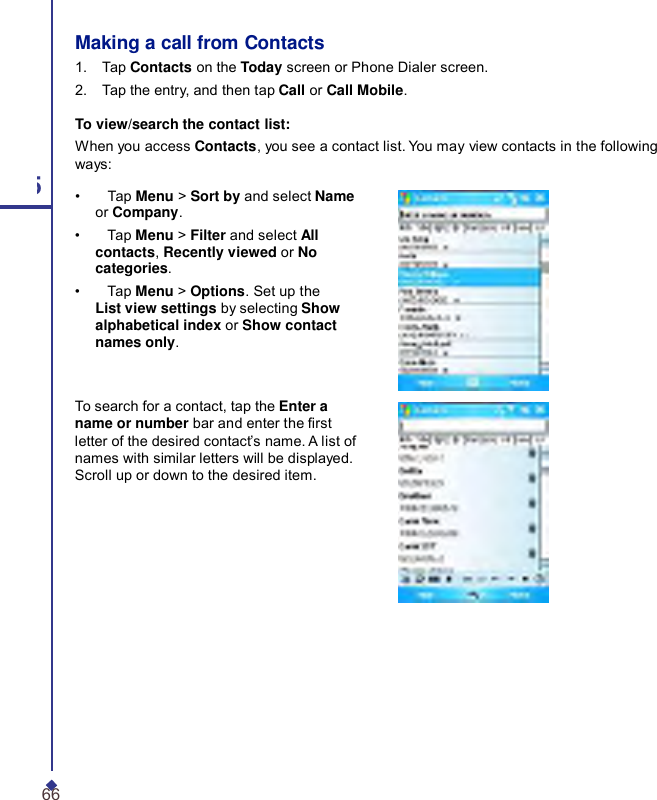     Making a call from Contacts 1.    Tap Contacts on the Today screen or Phone Dialer screen. 2.    Tap the entry, and then tap Call or Call Mobile. To view/search the contact list: When you access Contacts, you see a contact list. You may view contacts in the following ways: 5 •    Tap Menu &gt; Sort by and select Name or Company. •    Tap Menu &gt; Filter and select All contacts, Recently viewed or No categories. •    Tap Menu &gt; Options. Set up the List view settings by selecting Show alphabetical index or Show contact names only. To search for a contact, tap the Enter a name or number bar and enter the rst letter of the desired contact’s name. A list of names with similar letters will be displayed. Scroll up or down to the desired item. 66 