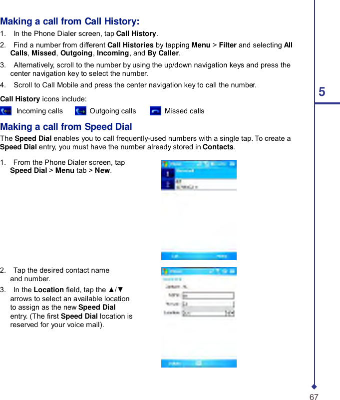     Making a call from Call History: 1.    In the Phone Dialer screen, tap Call History. 2.    Find a number from different Call Histories by tapping Menu &gt; Filter and selecting All Calls, Missed, Outgoing, Incoming, and By Caller. 3.    Alternatively, scroll to the number by using the up/down navigation keys and press the center navigation key to select the number. 4.    Scroll to Call Mobile and press the center navigation key to call the number. 5 Call History icons include:  Incoming calls   Outgoing calls   Missed calls  Making a call from Speed Dial The Speed Dial enables you to call frequently-used numbers with a single tap. To create a Speed Dial entry, you must have the number already stored in Contacts.  1.    From the Phone Dialer screen, tap Speed Dial &gt; Menu tab &gt; New.          2.    Tap the desired contact name and number. 3.    In the Location eld, tap the ▲/▼ arrows to select an available location to assign as the new Speed Dial entry. (The rst Speed Dial location is reserved for your voice mail).       67 