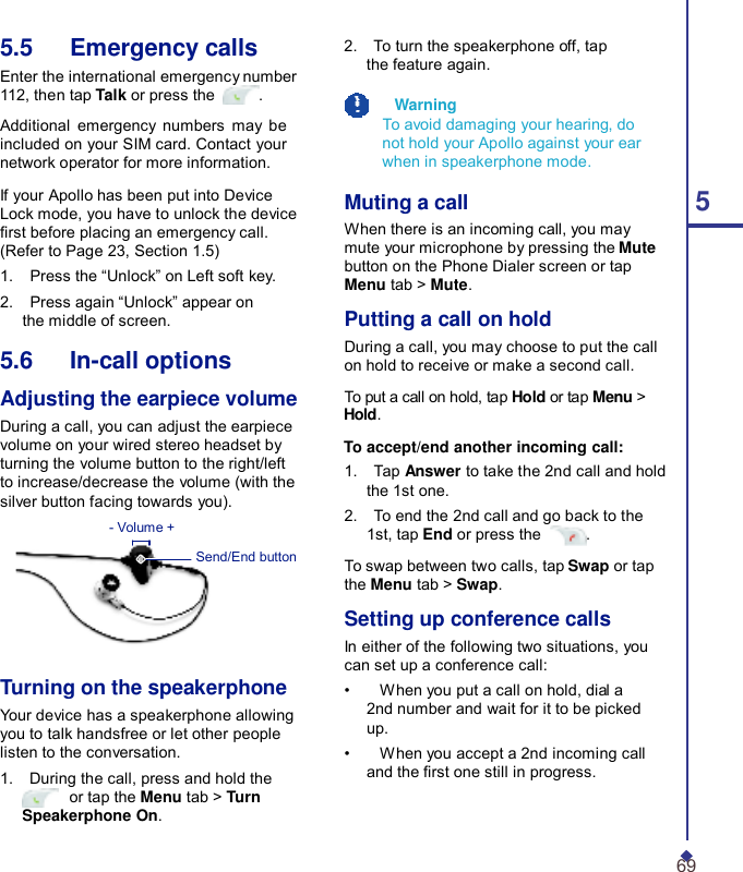  5.5   Emergency calls Enter the international emergency number 112, then tap Talk or press the  .  Additional emergency numbers may be included on your SIM card. Contact your network operator for more information.  If your Apollo has been put into Device Lock mode, you have to unlock the device rst before placing an emergency call. (Refer to Page 23, Section 1.5) 1.    Press the “Unlock” on Left soft key. 2.    Press again “Unlock” appear on the middle of screen.  5.6   In-call options  Adjusting the earpiece volume During a call, you can adjust the earpiece volume on your wired stereo headset by turning the volume button to the right/left to increase/decrease the volume (with the silver button facing towards you). - Volume +  Send/End button      Turning on the speakerphone Your device has a speakerphone allowing you to talk handsfree or let other people listen to the conversation. 1.    During the call, press and hold the  or tap the Menu tab &gt; Turn Speakerphone On. 2.    To turn the speakerphone off, tap the feature again.    Warning To avoid damaging your hearing, do not hold your Apollo against your ear when in speakerphone mode.  Muting a call 5 When there is an incoming call, you may mute your microphone by pressing the Mute button on the Phone Dialer screen or tap Menu tab &gt; Mute.  Putting a call on hold During a call, you may choose to put the call on hold to receive or make a second call.  To put a call on hold, tap Hold or tap Menu &gt; Hold.  To accept/end another incoming call: 1.    Tap Answer to take the 2nd call and hold the 1st one. 2.    To end the 2nd call and go back to the 1st, tap End or press the  . To swap between two calls, tap Swap or tap the Menu tab &gt; Swap.  Setting up conference calls In either of the following two situations, you can set up a conference call: •    When you put a call on hold, dial a 2nd number and wait for it to be picked up. •    When you accept a 2nd incoming call and the rst one still in progress.  69 