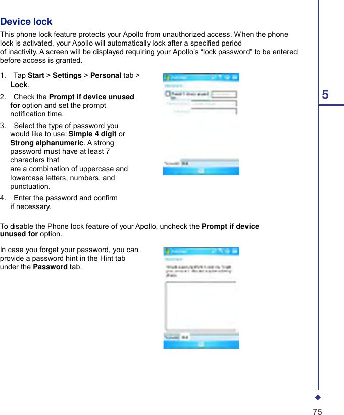    Device lock This phone lock feature protects your Apollo from unauthorized access. When the phone lock is activated, your Apollo will automatically lock after a specied period of inactivity. A screen will be displayed requiring your Apollo’s “lock password” to be entered before access is granted.  1.    Tap Start &gt; Settings &gt; Personal tab &gt; Lock. 2.    Check the Prompt if device unused 5 for option and set the prompt notication time. 3.    Select the type of password you would like to use: Simple 4 digit or Strong alphanumeric. A strong password must have at least 7 characters that are a combination of uppercase and lowercase letters, numbers, and punctuation. 4.    Enter the password and conrm if necessary.  To disable the Phone lock feature of your Apollo, uncheck the Prompt if device unused for option.  In case you forget your password, you can provide a password hint in the Hint tab under the Password tab.              75 