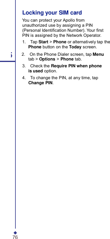 Locking your SIM card You can protect your Apollo from unauthorized use by assigning a PIN (Personal Identication Number). Your rst PIN is assigned by the Network Operator. 1.    Tap Start &gt; Phone or alternatively tap the Phone button on the Today screen. 5 2.    On the Phone Dialer screen, tap Menu tab &gt; Options &gt; Phone tab. 3.    Check the Require PIN when phone is used option. 4.    To change the PIN, at any time, tap Change PIN. 76 