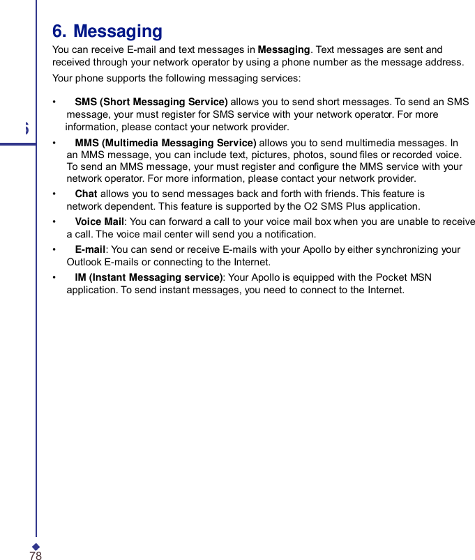 6. Messaging You can receive E-mail and text messages in Messaging. Text messages are sent and received through your network operator by using a phone number as the message address. Your phone supports the following messaging services: •    SMS (Short Messaging Service) allows you to send short messages. To send an SMS message, your must register for SMS service with your network operator. For more 6 information, please contact your network provider. •    MMS (Multimedia Messaging Service) allows you to send multimedia messages. In an MMS message, you can include text, pictures, photos, sound les or recorded voice. To send an MMS message, your must register and congure the MMS service with your network operator. For more information, please contact your network provider. •    Chat allows you to send messages back and forth with friends. This feature is network dependent. This feature is supported by the O2 SMS Plus application. •    Voice Mail: You can forward a call to your voice mail box when you are unable to receive a call. The voice mail center will send you a notication. •    E-mail: You can send or receive E-mails with your Apollo by either synchronizing your Outlook E-mails or connecting to the Internet. •    IM (Instant Messaging service): Your Apollo is equipped with the Pocket MSN application. To send instant messages, you need to connect to the Internet. 78 