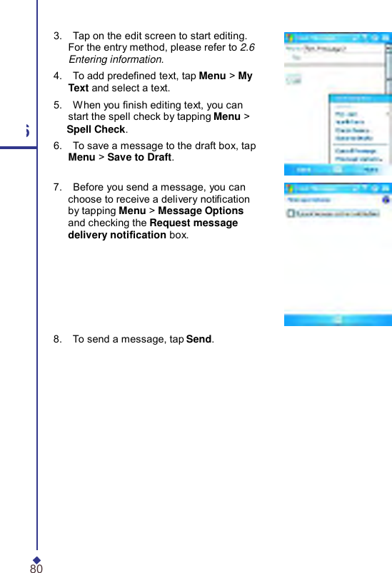     3.    Tap on the edit screen to start editing. For the entry method, please refer to 2.6 Entering information. 4.    To add predened text, tap Menu &gt; My Text and select a text. 5.    When you nish editing text, you can start the spell check by tapping Menu &gt; 6 Spell Check. 6.    To save a message to the draft box, tap Menu &gt; Save to Draft. 7.    Before you send a message, you can choose to receive a delivery notication by tapping Menu &gt; Message Options and checking the Request message delivery notication box. 8.    To send a message, tap Send. 80 