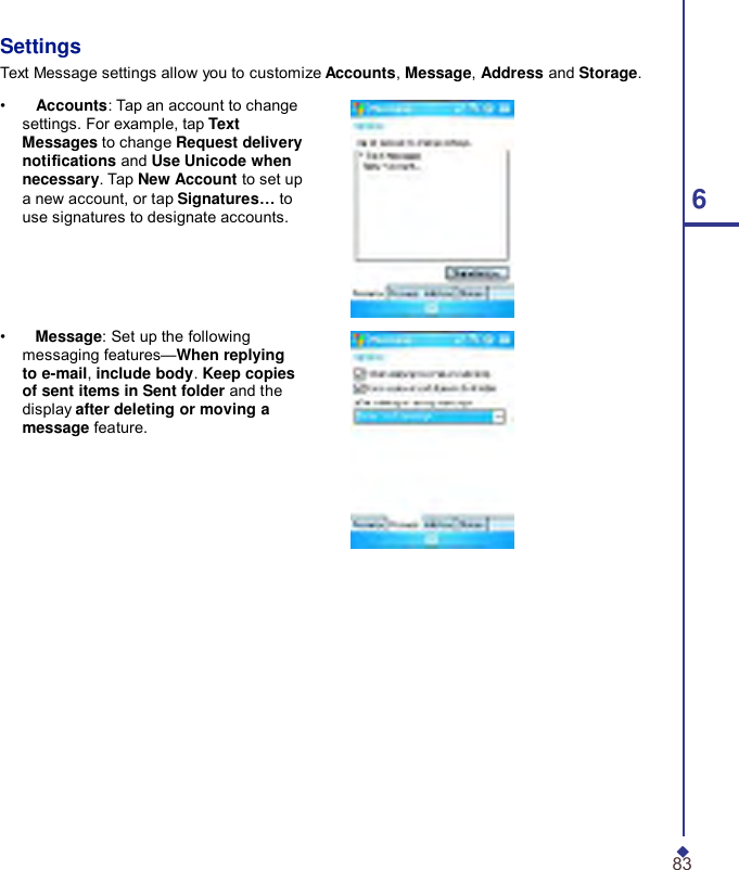     Settings Text Message settings allow you to customize Accounts, Message, Address and Storage.  •    Accounts: Tap an account to change settings. For example, tap Text Messages to change Request delivery notications and Use Unicode when necessary. Tap New Account to set up a new account, or tap Signatures… to  6 use signatures to designate accounts.      •    Message: Set up the following messaging features—When replying to e-mail, include body. Keep copies of sent items in Sent folder and the display after deleting or moving a message feature.                   83 