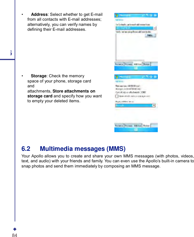     •    Address: Select whether to get E-mail from all contacts with E-mail addresses; alternatively, you can verify names by dening their E-mail addresses. 6 •    Storage: Check the memory space of your phone, storage card and attachments, Store attachments on storage card and specify how you want to empty your deleted items. 6.2   Multimedia messages (MMS) Your  Apollo allows you to create and share your own MMS messages (with photos, videos, text, and audio) with your friends and family. You can even use the Apollo’s built-in camera to snap photos and send them immediately by composing an MMS message. 84 