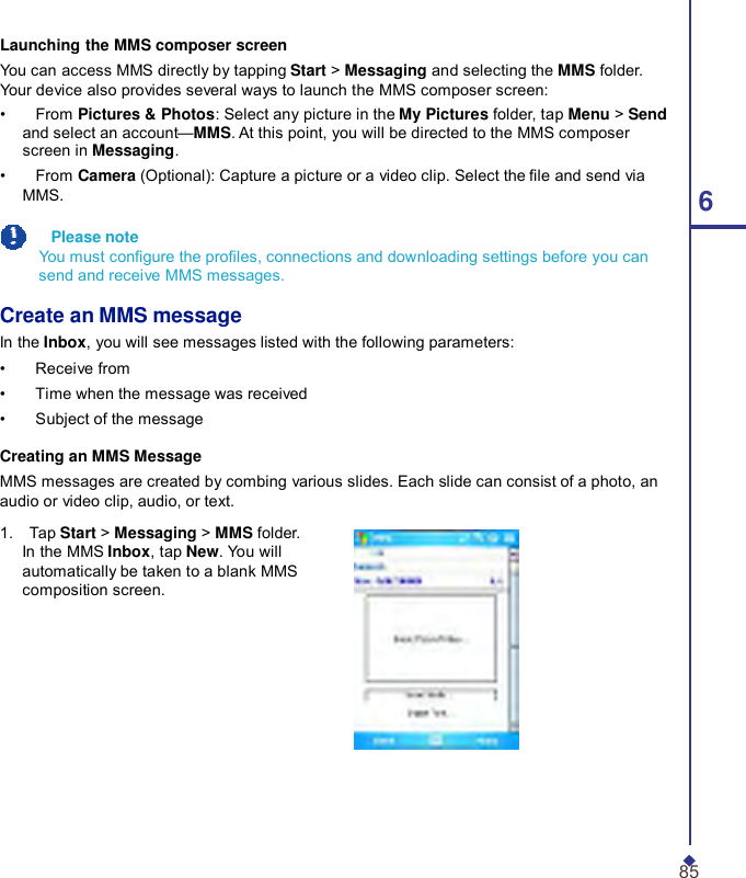   Launching the MMS composer screen You can access MMS directly by tapping Start &gt; Messaging and selecting the MMS folder. Your device also provides several ways to launch the MMS composer screen: •    From Pictures &amp; Photos: Select any picture in the My Pictures folder, tap Menu &gt; Send and select an account—MMS. At this point, you will be directed to the MMS composer screen in Messaging. •    From Camera (Optional): Capture a picture or a video clip. Select the le and send via MMS.  6   Please note You must congure the proles, connections and downloading settings before you can send and receive MMS messages.  Create an MMS message In the Inbox, you will see messages listed with the following parameters: •    Receive from •    Time when the message was received •    Subject of the message  Creating an MMS Message MMS messages are created by combing various slides. Each slide can consist of a photo, an audio or video clip, audio, or text.  1.    Tap Start &gt; Messaging &gt; MMS folder. In the MMS Inbox, tap New. You will automatically be taken to a blank MMS composition screen.            85 