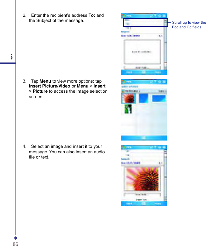       2.    Enter the recipient’s address To: and the Subject of the message.  Scroll up to view the Bcc and Cc elds. 6 3.    Tap Menu to view more options: tap Insert Picture/Video or Menu &gt; Insert &gt; Picture to access the image selection screen. 4.    Select an image and insert it to your message. You can also insert an audio le or text. 86 