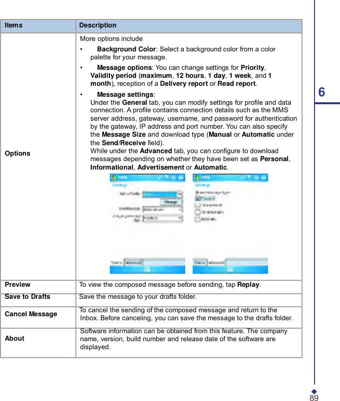  Items Description  More options include •     Background Color: Select a background color from a color palette for your message. •     Message options: You can change settings for Priority, Validity period (maximum, 12 hours, 1 day, 1 week, and 1 month), reception of a Delivery report or Read report. •     Message settings:  6 Under the General tab, you can modify settings for profile and data connection. A profile contains connection details such as the MMS server address, gateway, username, and password for authentication by the gateway, IP address and port number. You can also specify the Message Size and download type (Manual or Automatic under the Send/Receive field). Options While under the Advanced tab, you can configure to download messages depending on whether they have been set as Personal, Informational, Advertisement or Automatic.   Preview To view the composed message before sending, tap Replay. Save to Drafts Save the message to your drafts folder.  Cancel Message To cancel the sending of the composed message and return to the Inbox. Before canceling, you can save the message to the drafts folder.  Software information can be obtained from this feature. The company About name, version, build number and release date of the software are displayed.     89 