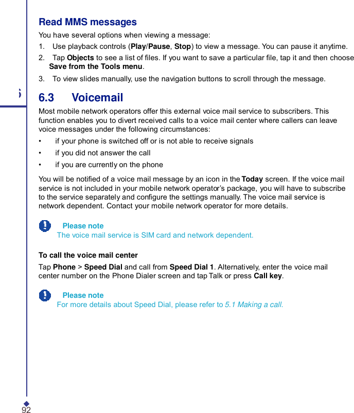 Read MMS messages You have several options when viewing a message: 1.    Use playback controls (Play/Pause, Stop) to view a message. You can pause it anytime. 2.    Tap Objects to see a list of les. If you want to save a particular le, tap it and then choose Save from the Tools menu. 3.    To view slides manually, use the navigation buttons to scroll through the message. 6 6.3   Voicemail Most mobile network operators offer this external voice mail service to subscribers. This function enables you to divert received calls to a voice mail center where callers can leave voice messages under the following circumstances: •    if your phone is switched off or is not able to receive signals •    if you did not answer the call •    if you are currently on the phone You will be notied of a voice mail message by an icon in the Today screen. If the voice mail service is not included in your mobile network operator’s package, you will have to subscribe to the service separately and congure the settings manually. The voice mail service is network dependent. Contact your mobile network operator for more details.   Please note The voice mail service is SIM card and network dependent. To call the voice mail center Tap Phone &gt; Speed Dial and call from Speed Dial 1. Alternatively, enter the voice mail center number on the Phone Dialer screen and tap Talk or press Call key.   Please note For more details about Speed Dial, please refer to 5.1 Making a call. 92 