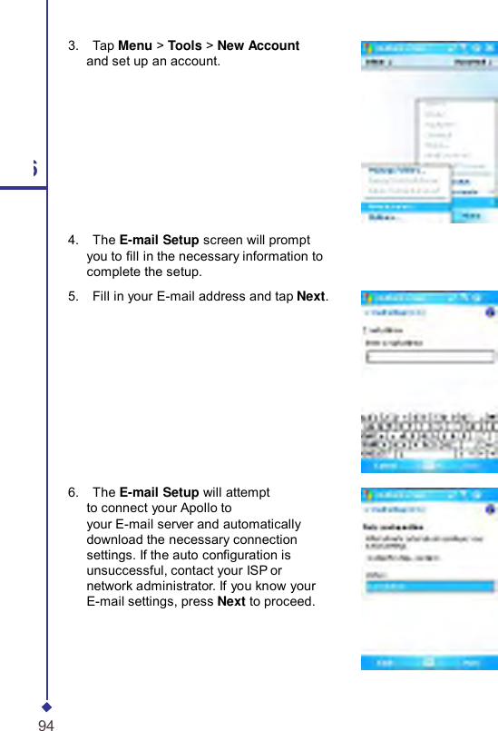     3.    Tap Menu &gt; Tools &gt; New Account and set up an account. 6 4.    The E-mail Setup screen will prompt you to ll in the necessary information to complete the setup. 5.    Fill in your E-mail address and tap Next.   6.    The E-mail Setup will attempt to connect your Apollo to your E-mail server and automatically download the necessary connection settings. If the auto conguration is unsuccessful, contact your ISP or network administrator. If you know your E-mail settings, press Next to proceed. 94 