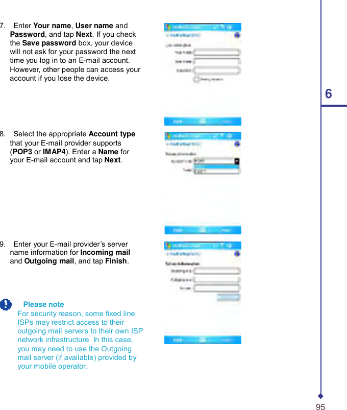      7.    Enter Your name, User name and Password, and tap Next. If you check the Save password box, your device will not ask for your password the next time you log in to an E-mail account. However, other people can access your account if you lose the device. 6    8.    Select the appropriate Account type that your E-mail provider supports (POP3 or IMAP4). Enter a Name for your E-mail account and tap Next.        9.    Enter your E-mail provider’s server name information for Incoming mail and Outgoing mail, and tap Finish.      Please note For security reason, some xed line ISPs may restrict access to their outgoing mail servers to their own ISP network infrastructure. In this case, you may need to use the Outgoing mail server (if available) provided by your mobile operator.    95 