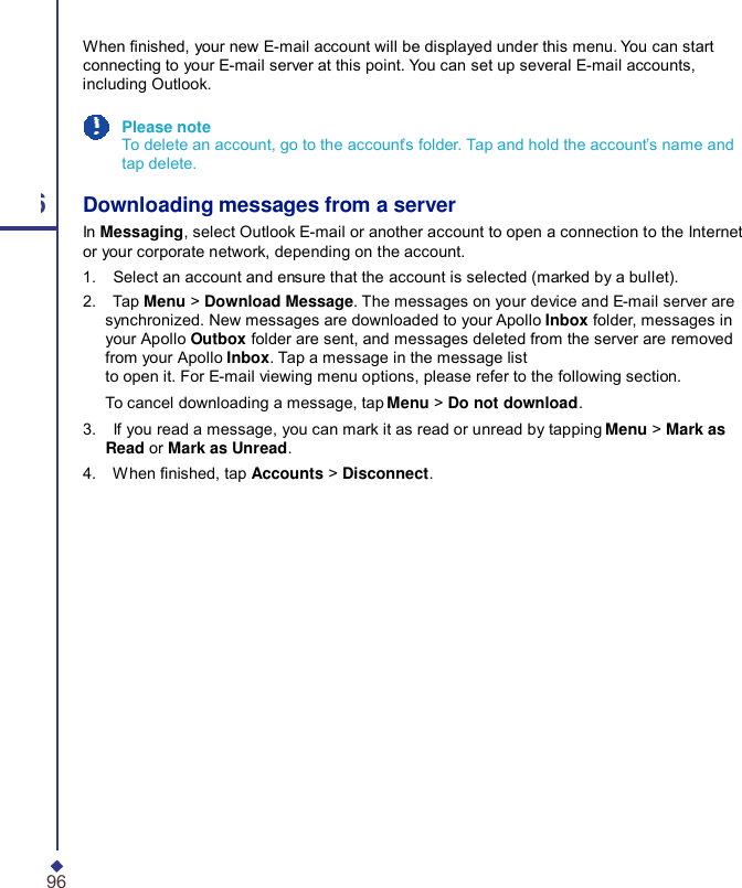   When nished, your new E-mail account will be displayed under this menu. You can start connecting to your E-mail server at this point. You can set up several E-mail accounts, including Outlook. Please note To delete an account, go to the account’s folder. Tap and hold the account’s name and tap delete. 6 Downloading messages from a server In Messaging, select Outlook E-mail or another account to open a connection to the Internet or your corporate network, depending on the account. 1.    Select an account and ensure that the account is selected (marked by a bullet). 2.    Tap Menu &gt; Download Message. The messages on your device and E-mail server are synchronized. New messages are downloaded to your Apollo Inbox folder, messages in your Apollo Outbox folder are sent, and messages deleted from the server are removed from your Apollo Inbox. Tap a message in the message list to open it. For E-mail viewing menu options, please refer to the following section. To cancel downloading a message, tap Menu &gt; Do not download. 3.    If you read a message, you can mark it as read or unread by tapping Menu &gt; Mark as Read or Mark as Unread. 4.    When nished, tap Accounts &gt; Disconnect. 96 