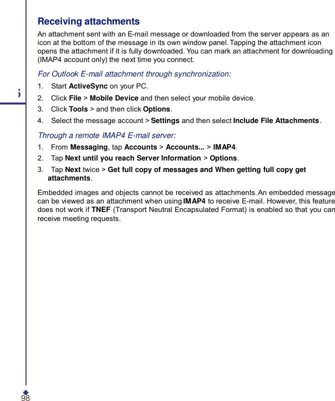 Receiving attachments An attachment sent with an E-mail message or downloaded from the server appears as an icon at the bottom of the message in its own window panel. Tapping the attachment icon opens the attachment if it is fully downloaded. You can mark an attachment for downloading (IMAP4 account only) the next time you connect. For Outlook E-mail attachment through synchronization: 1.    Start ActiveSync on your PC. 6 2.    Click File &gt; Mobile Device and then select your mobile device. 3.    Click Tools &gt; and then click Options. 4.    Select the message account &gt; Settings and then select Include File Attachments. Through a remote IMAP4 E-mail server: 1.    From Messaging, tap Accounts &gt; Accounts... &gt; IMAP4. 2.    Tap Next until you reach Server Information &gt; Options. 3.    Tap Next twice &gt; Get full copy of messages and When getting full copy get attachments. Embedded images and objects cannot be received as attachments. An embedded message can be viewed as an attachment when using IMAP4 to receive E-mail. However, this feature does not work if TNEF (Transport Neutral Encapsulated Format) is enabled so that you can receive meeting requests. 98 