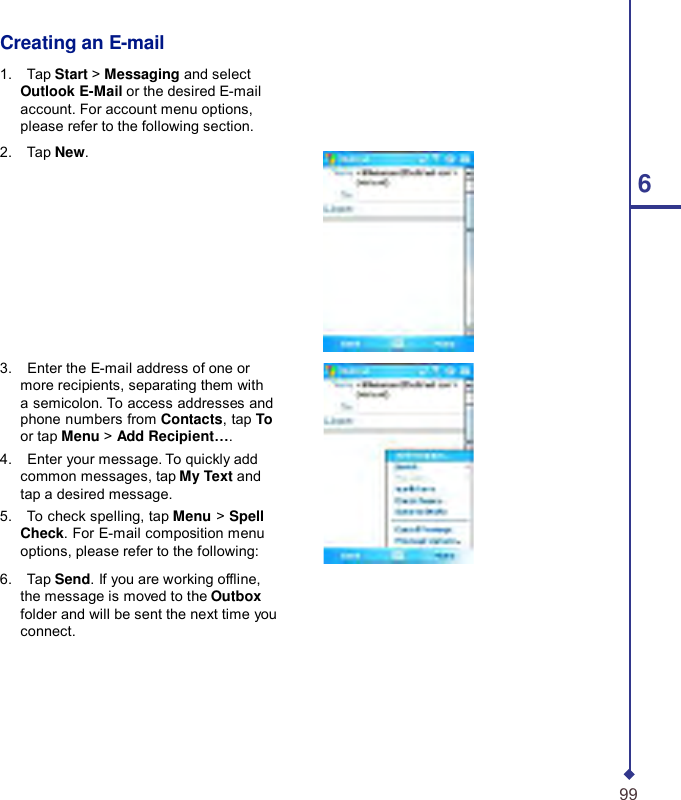    Creating an E-mail  1.    Tap Start &gt; Messaging and select Outlook E-Mail or the desired E-mail account. For account menu options, please refer to the following section. 2.    Tap New. 6         3.    Enter the E-mail address of one or more recipients, separating them with a semicolon. To access addresses and phone numbers from Contacts, tap To or tap Menu &gt; Add Recipient…. 4.    Enter your message. To quickly add common messages, tap My Text and tap a desired message. 5.    To check spelling, tap Menu &gt; Spell Check. For E-mail composition menu options, please refer to the following:  6.    Tap Send. If you are working ofine, the message is moved to the Outbox folder and will be sent the next time you connect.        99 