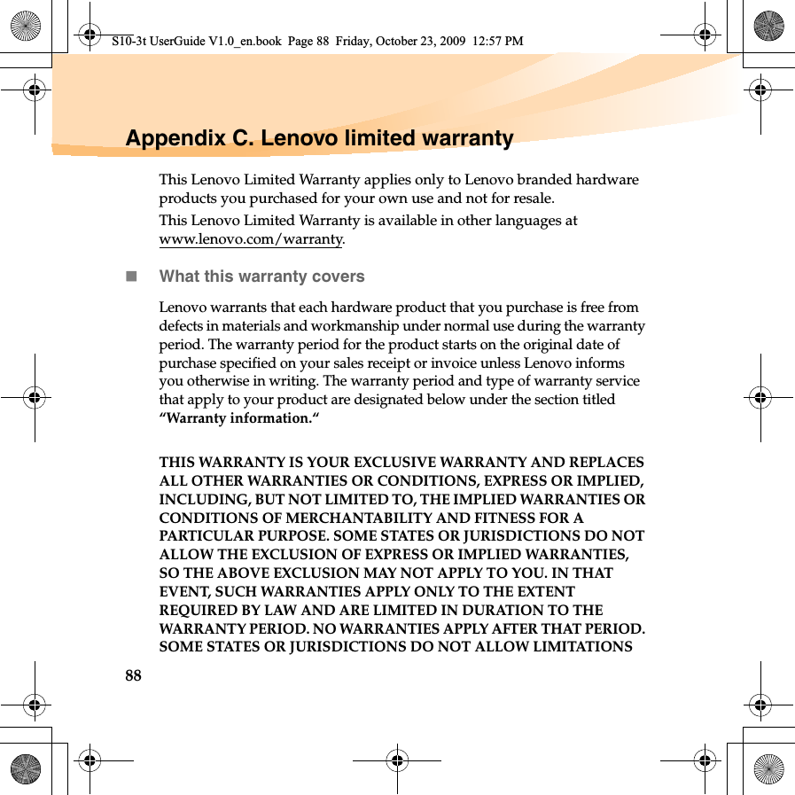 88Appendix C. Lenovo limited warrantyThis Lenovo Limited Warranty applies only to Lenovo branded hardware products you purchased for your own use and not for resale. This Lenovo Limited Warranty is available in other languages at www.lenovo.com/warranty.What this warranty coversLenovo warrants that each hardware product that you purchase is free from defects in materials and workmanship under normal use during the warranty period. The warranty period for the product starts on the original date of purchase specified on your sales receipt or invoice unless Lenovo informs you otherwise in writing. The warranty period and type of warranty service that apply to your product are designated below under the section titled “Warranty information.“THIS WARRANTY IS YOUR EXCLUSIVE WARRANTY AND REPLACES ALL OTHER WARRANTIES OR CONDITIONS, EXPRESS OR IMPLIED, INCLUDING, BUT NOT LIMITED TO, THE IMPLIED WARRANTIES OR CONDITIONS OF MERCHANTABILITY AND FITNESS FOR A PARTICULAR PURPOSE. SOME STATES OR JURISDICTIONS DO NOT ALLOW THE EXCLUSION OF EXPRESS OR IMPLIED WARRANTIES, SO THE ABOVE EXCLUSION MAY NOT APPLY TO YOU. IN THAT EVENT, SUCH WARRANTIES APPLY ONLY TO THE EXTENT REQUIRED BY LAW AND ARE LIMITED IN DURATION TO THE WARRANTY PERIOD. NO WARRANTIES APPLY AFTER THAT PERIOD. SOME STATES OR JURISDICTIONS DO NOT ALLOW LIMITATIONS S10-3t UserGuide V1.0_en.book  Page 88  Friday, October 23, 2009  12:57 PM