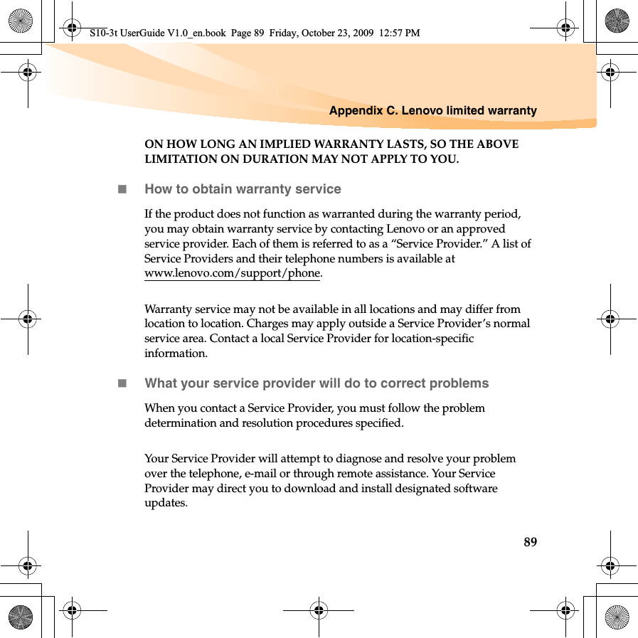 Appendix C. Lenovo limited warranty89ON HOW LONG AN IMPLIED WARRANTY LASTS, SO THE ABOVE LIMITATION ON DURATION MAY NOT APPLY TO YOU.How to obtain warranty serviceIf the product does not function as warranted during the warranty period, you may obtain warranty service by contacting Lenovo or an approved service provider. Each of them is referred to as a “Service Provider.” A list of Service Providers and their telephone numbers is available at www.lenovo.com/support/phone.Warranty service may not be available in all locations and may differ from location to location. Charges may apply outside a Service Provider’s normal service area. Contact a local Service Provider for location-specific information.What your service provider will do to correct problems When you contact a Service Provider, you must follow the problem determination and resolution procedures specified.Your Service Provider will attempt to diagnose and resolve your problem over the telephone, e-mail or through remote assistance. Your Service Provider may direct you to download and install designated software updates.S10-3t UserGuide V1.0_en.book  Page 89  Friday, October 23, 2009  12:57 PM