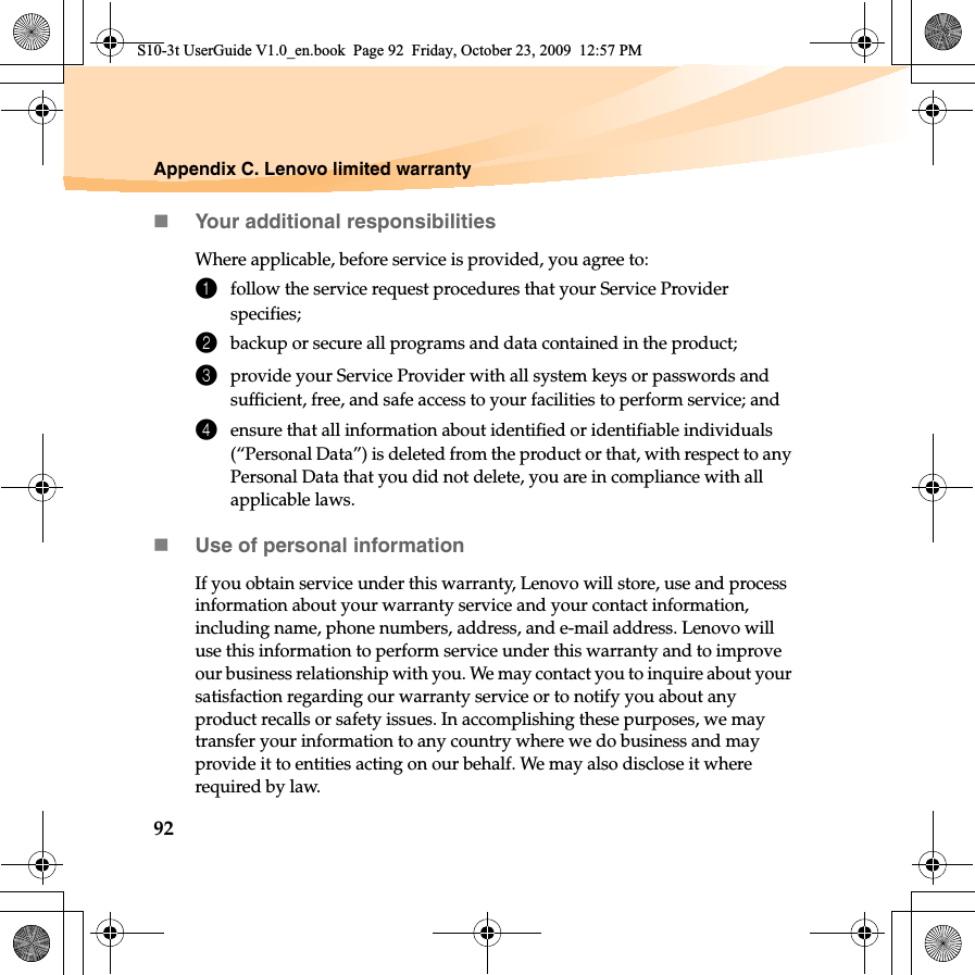92Appendix C. Lenovo limited warrantyYour additional responsibilitiesWhere applicable, before service is provided, you agree to: 1follow the service request procedures that your Service Provider specifies;2backup or secure all programs and data contained in the product;3provide your Service Provider with all system keys or passwords and sufficient, free, and safe access to your facilities to perform service; and4ensure that all information about identified or identifiable individuals (“Personal Data”) is deleted from the product or that, with respect to any Personal Data that you did not delete, you are in compliance with all applicable laws.Use of personal informationIf you obtain service under this warranty, Lenovo will store, use and process information about your warranty service and your contact information, including name, phone numbers, address, and e-mail address. Lenovo will use this information to perform service under this warranty and to improve our business relationship with you. We may contact you to inquire about your satisfaction regarding our warranty service or to notify you about any product recalls or safety issues. In accomplishing these purposes, we may transfer your information to any country where we do business and may provide it to entities acting on our behalf. We may also disclose it where required by law.S10-3t UserGuide V1.0_en.book  Page 92  Friday, October 23, 2009  12:57 PM