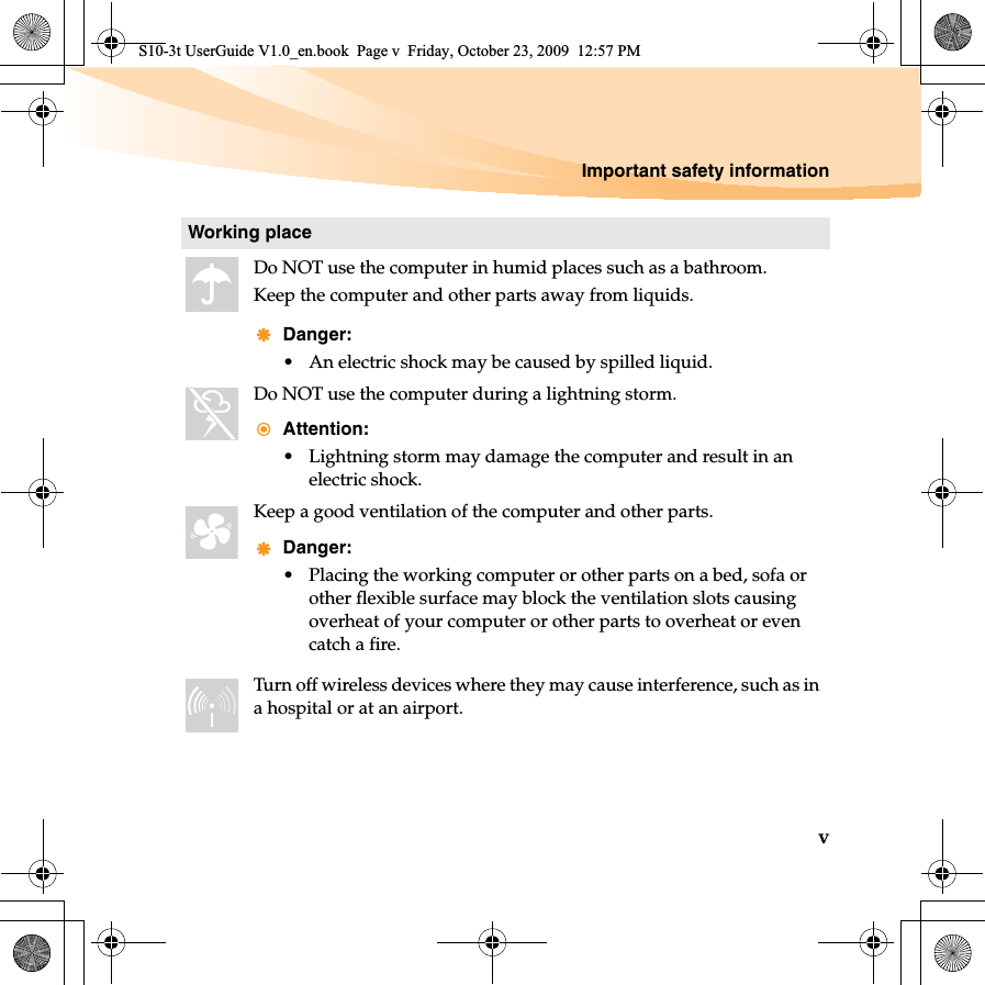 Important safety informationvWorking placeDo NOT use the computer in humid places such as a bathroom.Keep the computer and other parts away from liquids.Danger:• An electric shock may be caused by spilled liquid. Do NOT use the computer during a lightning storm.Attention:• Lightning storm may damage the computer and result in an electric shock.Keep a good ventilation of the computer and other parts. Danger:• Placing the working computer or other parts on a bed, sofa or other flexible surface may block the ventilation slots causing overheat of your computer or other parts to overheat or even catch a fire.Turn off wireless devices where they may cause interference, such as in a hospital or at an airport.S10-3t UserGuide V1.0_en.book  Page v  Friday, October 23, 2009  12:57 PM