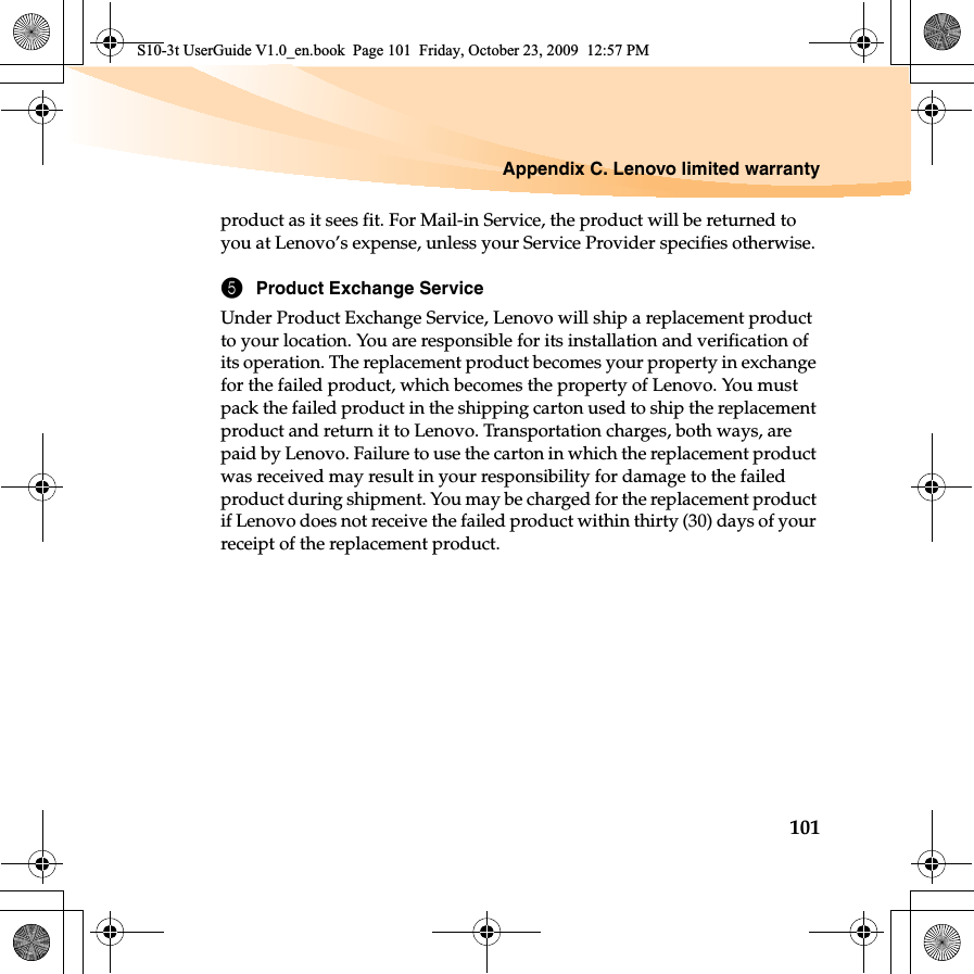 Appendix C. Lenovo limited warranty101product as it sees fit. For Mail-in Service, the product will be returned to you at Lenovo’s expense, unless your Service Provider specifies otherwise. 5Product Exchange ServiceUnder Product Exchange Service, Lenovo will ship a replacement product to your location. You are responsible for its installation and verification of its operation. The replacement product becomes your property in exchange for the failed product, which becomes the property of Lenovo. You must pack the failed product in the shipping carton used to ship the replacement product and return it to Lenovo. Transportation charges, both ways, are paid by Lenovo. Failure to use the carton in which the replacement product was received may result in your responsibility for damage to the failed product during shipment. You may be charged for the replacement product if Lenovo does not receive the failed product within thirty (30) days of your receipt of the replacement product. S10-3t UserGuide V1.0_en.book  Page 101  Friday, October 23, 2009  12:57 PM