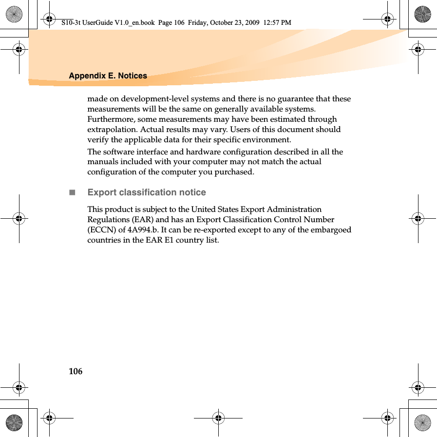 106Appendix E. Noticesmade on development-level systems and there is no guarantee that these measurements will be the same on generally available systems. Furthermore, some measurements may have been estimated through extrapolation. Actual results may vary. Users of this document should verify the applicable data for their specific environment.The software interface and hardware configuration described in all the manuals included with your computer may not match the actual configuration of the computer you purchased.Export classification noticeThis product is subject to the United States Export Administration Regulations (EAR) and has an Export Classification Control Number (ECCN) of 4A994.b. It can be re-exported except to any of the embargoed countries in the EAR E1 country list.S10-3t UserGuide V1.0_en.book  Page 106  Friday, October 23, 2009  12:57 PM