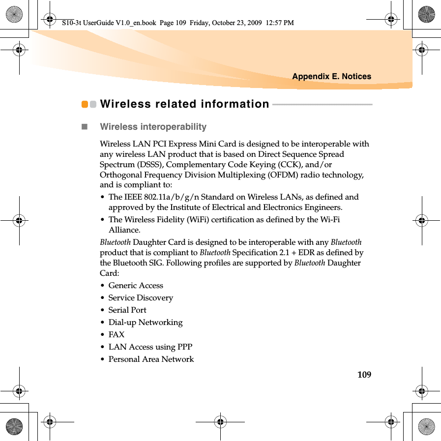 Appendix E. Notices109Wireless related information - - - - - - - - - - - - - - - - - - - - - - - - - - - - - - - - - - - - - - - - - -Wireless interoperabilityWireless LAN PCI Express Mini Card is designed to be interoperable with any wireless LAN product that is based on Direct Sequence Spread Spectrum (DSSS), Complementary Code Keying (CCK), and/or Orthogonal Frequency Division Multiplexing (OFDM) radio technology, and is compliant to:• The IEEE 802.11a/b/g/n Standard on Wireless LANs, as defined and approved by the Institute of Electrical and Electronics Engineers.• The Wireless Fidelity (WiFi) certification as defined by the Wi-Fi Alliance.Bluetooth Daughter Card is designed to be interoperable with any Bluetoothproduct that is compliant to Bluetooth Specification 2.1 + EDR as defined by the Bluetooth SIG. Following profiles are supported by Bluetooth Daughter Card:• Generic Access• Service Discovery• Serial Port• Dial-up Networking•FAX • LAN Access using PPP• Personal Area Network S10-3t UserGuide V1.0_en.book  Page 109  Friday, October 23, 2009  12:57 PM