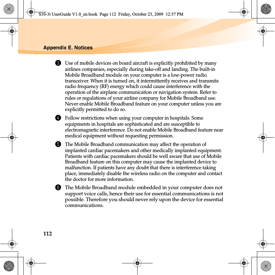 112Appendix E. Notices3Use of mobile devices on board aircraft is explicitly prohibited by many airlines companies, especially during take-off and landing. The built-in Mobile Broadband module on your computer is a low-power radio transceiver. When it is turned on, it intermittently receives and transmits radio frequency (RF) energy which could cause interference with the operation of the airplane communication or navigation system. Refer to rules or regulations of your airline company for Mobile Broadband use. Never enable Mobile Broadband feature on your computer unless you are explicitly permitted to do so. 4Follow restrictions when using your computer in hospitals. Some equipments in hospitals are sophisticated and are susceptible to electromagnetic interference. Do not enable Mobile Broadband feature near medical equipment without requesting permission.5The Mobile Broadband communication may affect the operation of implanted cardiac pacemakers and other medically implanted equipment. Patients with cardiac pacemakers should be well aware that use of Mobile Broadband feature on this computer may cause the implanted device to malfunction. If patients have any doubt that there is interference taking place, immediately disable the wireless radio on the computer and contact the doctor for more information. 6The Mobile Broadband module embedded in your computer does not support voice calls, hence their use for essential communications is not possible. Therefore you should never rely upon the device for essential communications.S10-3t UserGuide V1.0_en.book  Page 112  Friday, October 23, 2009  12:57 PM