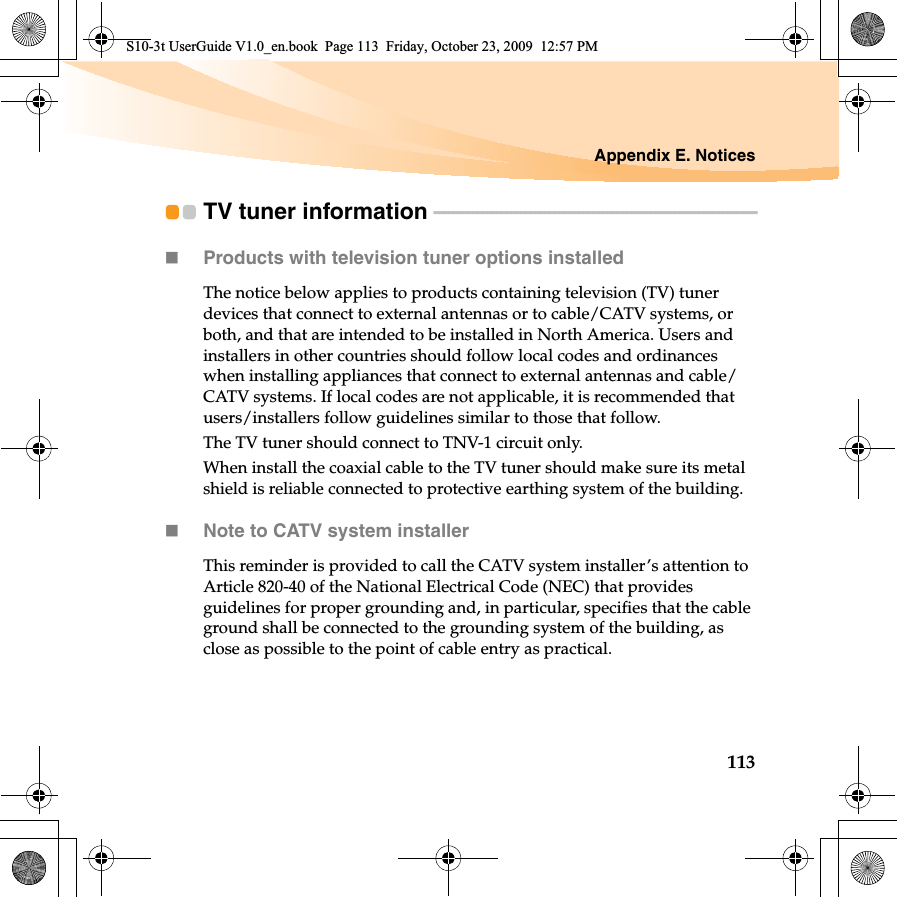 Appendix E. Notices113TV tuner information  - - - - - - - - - - - - - - - - - - - - - - - - - - - - - - - - - - - - - - - - - - - - - - - - - - - - - - - - - - - - - - - - - - -Products with television tuner options installedThe notice below applies to products containing television (TV) tuner devices that connect to external antennas or to cable/CATV systems, or both, and that are intended to be installed in North America. Users and installers in other countries should follow local codes and ordinances when installing appliances that connect to external antennas and cable/CATV systems. If local codes are not applicable, it is recommended that users/installers follow guidelines similar to those that follow.The TV tuner should connect to TNV-1 circuit only.When install the coaxial cable to the TV tuner should make sure its metal shield is reliable connected to protective earthing system of the building.Note to CATV system installerThis reminder is provided to call the CATV system installer’s attention to Article 820-40 of the National Electrical Code (NEC) that provides guidelines for proper grounding and, in particular, specifies that the cable ground shall be connected to the grounding system of the building, as close as possible to the point of cable entry as practical.S10-3t UserGuide V1.0_en.book  Page 113  Friday, October 23, 2009  12:57 PM