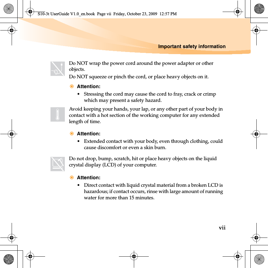 Important safety informationviiDo NOT wrap the power cord around the power adapter or other objects.Do NOT squeeze or pinch the cord, or place heavy objects on it.Attention:• Stressing the cord may cause the cord to fray, crack or crimp which may present a safety hazard.Avoid keeping your hands, your lap, or any other part of your body in contact with a hot section of the working computer for any extended length of time.Attention:• Extended contact with your body, even through clothing, could cause discomfort or even a skin burn.Do not drop, bump, scratch, hit or place heavy objects on the liquid crystal display (LCD) of your computer.Attention:• Direct contact with liquid crystal material from a broken LCD is hazardous; if contact occurs, rinse with large amount of running water for more than 15 minutes.S10-3t UserGuide V1.0_en.book  Page vii  Friday, October 23, 2009  12:57 PM