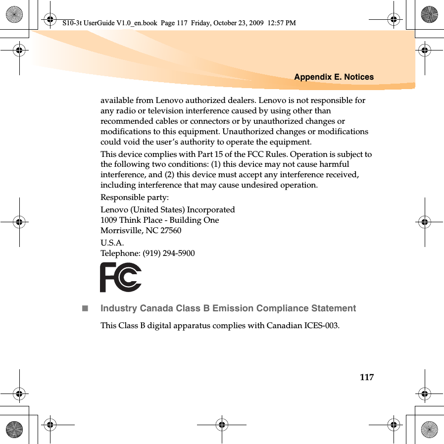 Appendix E. Notices117available from Lenovo authorized dealers. Lenovo is not responsible for any radio or television interference caused by using other than recommended cables or connectors or by unauthorized changes or modifications to this equipment. Unauthorized changes or modifications could void the user’s authority to operate the equipment.This device complies with Part 15 of the FCC Rules. Operation is subject to the following two conditions: (1) this device may not cause harmful interference, and (2) this device must accept any interference received, including interference that may cause undesired operation.Responsible party:Lenovo (United States) Incorporated 1009 Think Place - Building One Morrisville, NC 27560 U.S.A. Telephone: (919) 294-5900Industry Canada Class B Emission Compliance StatementThis Class B digital apparatus complies with Canadian ICES-003.S10-3t UserGuide V1.0_en.book  Page 117  Friday, October 23, 2009  12:57 PM