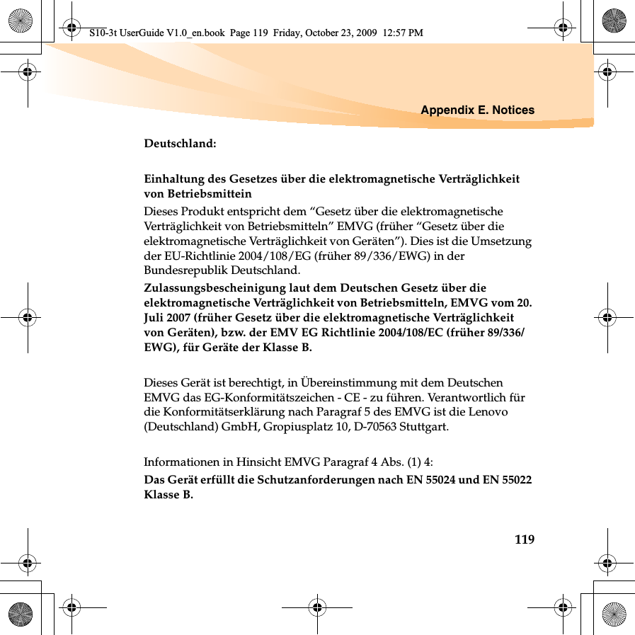 Appendix E. Notices119Deutschland: Einhaltung des Gesetzes über die elektromagnetische Verträglichkeit von Betriebsmittein Dieses Produkt entspricht dem “Gesetz über die elektromagnetische Verträglichkeit von Betriebsmitteln” EMVG (früher “Gesetz über die elektromagnetische Verträglichkeit von Geräten”). Dies ist die Umsetzung der EU-Richtlinie 2004/108/EG (früher 89/336/EWG) in der Bundesrepublik Deutschland. Zulassungsbescheinigung laut dem Deutschen Gesetz über die elektromagnetische Verträglichkeit von Betriebsmitteln, EMVG vom 20. Juli 2007 (früher Gesetz über die elektromagnetische Verträglichkeit von Geräten), bzw. der EMV EG Richtlinie 2004/108/EC (früher 89/336/EWG), für Geräte der Klasse B. Dieses Gerät ist berechtigt, in Übereinstimmung mit dem Deutschen EMVG das EG-Konformitätszeichen - CE - zu führen. Verantwortlich für die Konformitätserklärung nach Paragraf 5 des EMVG ist die Lenovo (Deutschland) GmbH, Gropiusplatz 10, D-70563 Stuttgart. Informationen in Hinsicht EMVG Paragraf 4 Abs. (1) 4: Das Gerät erfüllt die Schutzanforderungen nach EN 55024 und EN 55022 Klasse B.S10-3t UserGuide V1.0_en.book  Page 119  Friday, October 23, 2009  12:57 PM