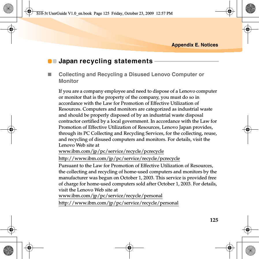 Appendix E. Notices125Japan recycling statements - - - - - - - - - - - - - - - - - - - - - - - - - - - - - - - - - - - - - - - - - - - - - -Collecting and Recycling a Disused Lenovo Computer or MonitorIf you are a company employee and need to dispose of a Lenovo computer or monitor that is the property of the company, you must do so in accordance with the Law for Promotion of Effective Utilization of Resources. Computers and monitors are categorized as industrial waste and should be properly disposed of by an industrial waste disposal contractor certified by a local government. In accordance with the Law for Promotion of Effective Utilization of Resources, Lenovo Japan provides, through its PC Collecting and Recycling Services, for the collecting, reuse, and recycling of disused computers and monitors. For details, visit the Lenovo Web site at www.ibm.com/jp/pc/service/recycle/pcrecyclehttp://www.ibm.com/jp/pc/service/recycle/pcrecyclePursuant to the Law for Promotion of Effective Utilization of Resources, the collecting and recycling of home-used computers and monitors by the manufacturer was begun on October 1, 2003. This service is provided free of charge for home-used computers sold after October 1, 2003. For details, visit the Lenovo Web site at www.ibm.com/jp/pc/service/recycle/personalhttp://www.ibm.com/jp/pc/service/recycle/personalS10-3t UserGuide V1.0_en.book  Page 125  Friday, October 23, 2009  12:57 PM