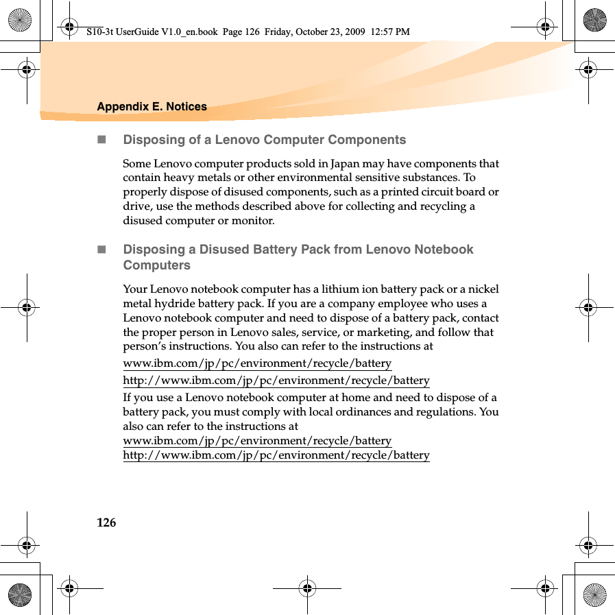 126Appendix E. NoticesDisposing of a Lenovo Computer ComponentsSome Lenovo computer products sold in Japan may have components that contain heavy metals or other environmental sensitive substances. To properly dispose of disused components, such as a printed circuit board or drive, use the methods described above for collecting and recycling a disused computer or monitor.Disposing a Disused Battery Pack from Lenovo Notebook ComputersYour Lenovo notebook computer has a lithium ion battery pack or a nickel metal hydride battery pack. If you are a company employee who uses a Lenovo notebook computer and need to dispose of a battery pack, contact the proper person in Lenovo sales, service, or marketing, and follow that person’s instructions. You also can refer to the instructions at www.ibm.com/jp/pc/environment/recycle/batteryhttp://www.ibm.com/jp/pc/environment/recycle/batteryIf you use a Lenovo notebook computer at home and need to dispose of a battery pack, you must comply with local ordinances and regulations. You also can refer to the instructions at www.ibm.com/jp/pc/environment/recycle/batteryhttp://www.ibm.com/jp/pc/environment/recycle/batteryS10-3t UserGuide V1.0_en.book  Page 126  Friday, October 23, 2009  12:57 PM