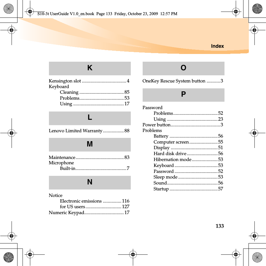 Index133Kensington slot ....................................4KeyboardCleaning .................................... 85Problems....................................53Using .........................................17Lenovo Limited Warranty................. 88Maintenance.......................................83MicrophoneBuilt-in.........................................7NoticeElectronic emissions ...............116for US users............................. 127Numeric Keypad................................ 17OneKey Rescue System button ...........3PasswordProblems....................................52Using .........................................23Power button........................................3ProblemsBattery .......................................56Computer screen.......................55Display ......................................51Hard disk drive.........................56Hibernation mode.....................53Keyboard...................................53Password ...................................52Sleep mode ................................53Sound.........................................56Startup .......................................57KLMNOPS10-3t UserGuide V1.0_en.book  Page 133  Friday, October 23, 2009  12:57 PM