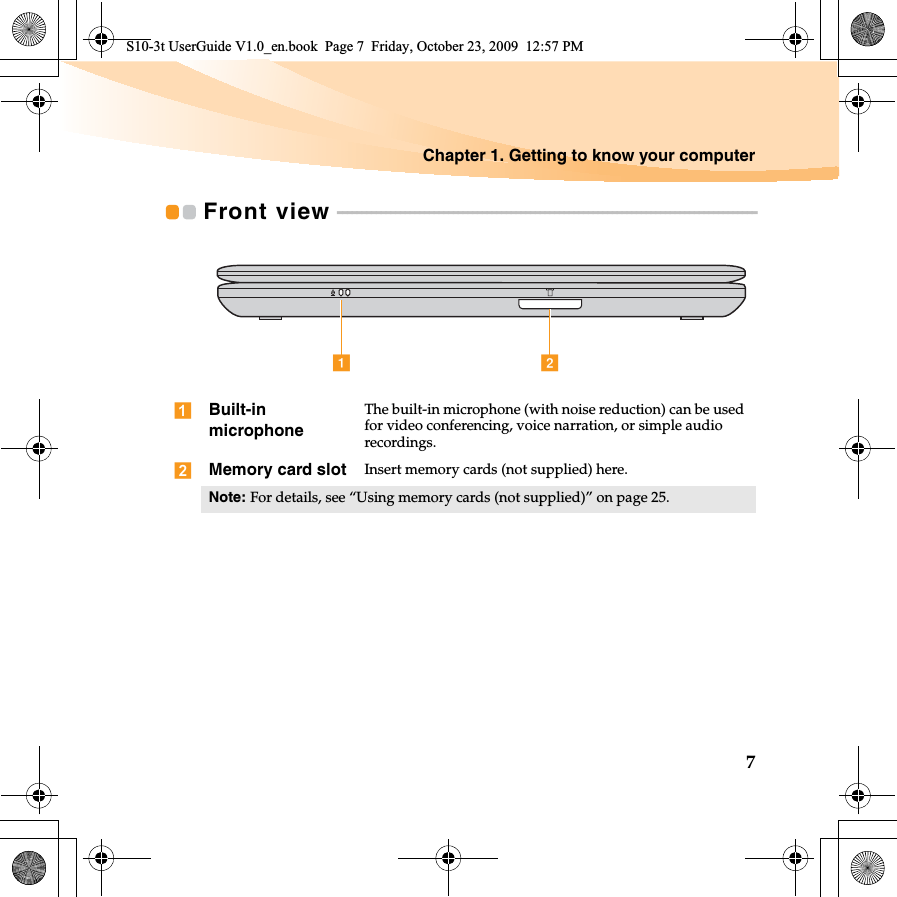 Chapter 1. Getting to know your computer7Front view  - - - - - - - - - - - - - - - - - - - - - - - - - - - - - - - - - - - - - - - - - - - - - - - - - - - - - - - - - - - - - - - - - - - - - - - - - - - - - - - - - - - - - - -Built-in microphoneThe built-in microphone (with noise reduction) can be used for video conferencing, voice narration, or simple audio recordings.Memory card slot Insert memory cards (not supplied) here.Note: For details, see “Using memory cards (not supplied)” on page 25.a bS10-3t UserGuide V1.0_en.book  Page 7  Friday, October 23, 2009  12:57 PM