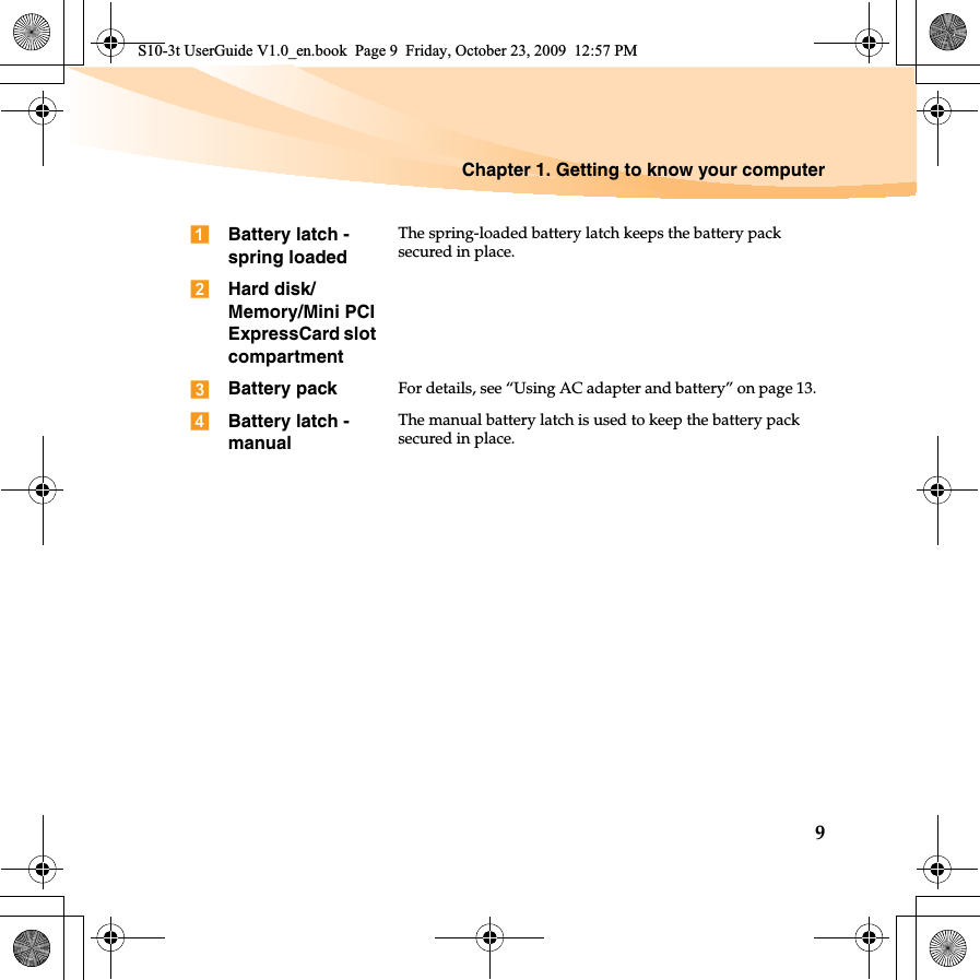 Chapter 1. Getting to know your computer9Battery latch - spring loadedThe spring-loaded battery latch keeps the battery pack secured in place.Hard disk/Memory/Mini PCI ExpressCard slot compartmentBattery pack For details, see “Using AC adapter and battery” on page 13.Battery latch - manualThe manual battery latch is used to keep the battery pack secured in place.S10-3t UserGuide V1.0_en.book  Page 9  Friday, October 23, 2009  12:57 PM