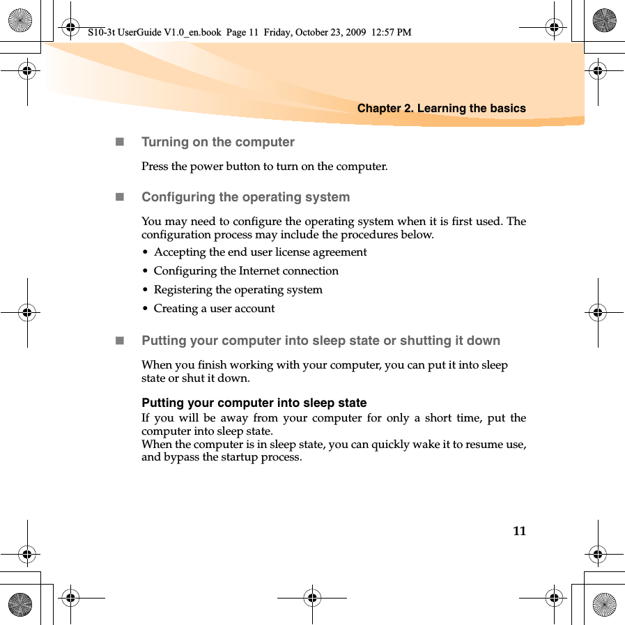 Chapter 2. Learning the basics11Turning on the computerPress the power button to turn on the computer.Configuring the operating systemYou may need to configure the operating system when it is first used. Theconfiguration process may include the procedures below.• Accepting the end user license agreement• Configuring the Internet connection• Registering the operating system• Creating a user account Putting your computer into sleep state or shutting it down When you finish working with your computer, you can put it into sleep state or shut it down.Putting your computer into sleep stateIf you will be away from your computer for only a short time, put thecomputer into sleep state.When the computer is in sleep state, you can quickly wake it to resume use,and bypass the startup process.S10-3t UserGuide V1.0_en.book  Page 11  Friday, October 23, 2009  12:57 PM