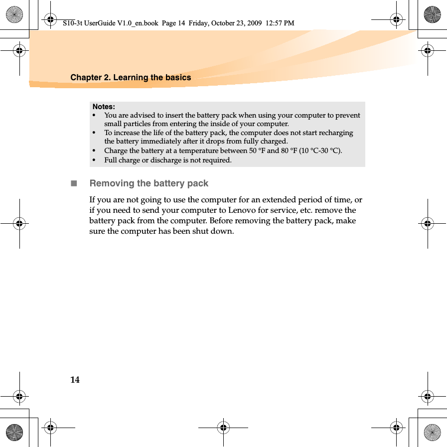 14Chapter 2. Learning the basicsRemoving the battery pack If you are not going to use the computer for an extended period of time, or if you need to send your computer to Lenovo for service, etc. remove the battery pack from the computer. Before removing the battery pack, make sure the computer has been shut down.Notes:•You are advised to insert the battery pack when using your computer to prevent small particles from entering the inside of your computer.•To increase the life of the battery pack, the computer does not start recharging the battery immediately after it drops from fully charged.•Charge the battery at a temperature between 50 °F and 80 °F (10 °C-30 °C).•Full charge or discharge is not required.S10-3t UserGuide V1.0_en.book  Page 14  Friday, October 23, 2009  12:57 PM