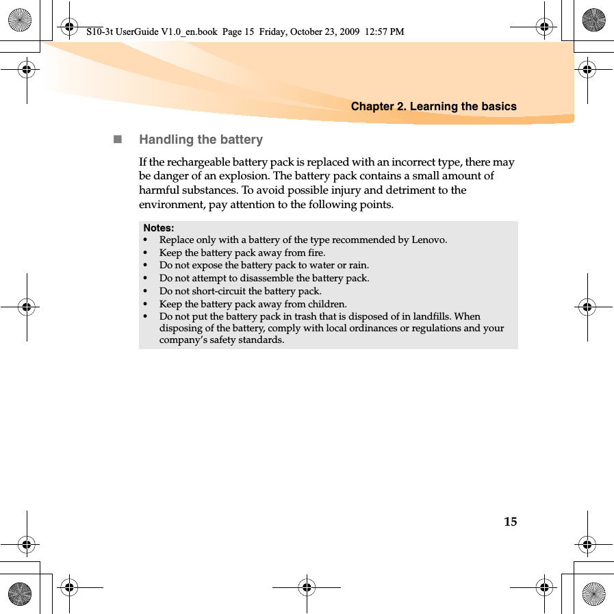 Chapter 2. Learning the basics15Handling the batteryIf the rechargeable battery pack is replaced with an incorrect type, there may be danger of an explosion. The battery pack contains a small amount of harmful substances. To avoid possible injury and detriment to the environment, pay attention to the following points.Notes:•Replace only with a battery of the type recommended by Lenovo.•Keep the battery pack away from fire.•Do not expose the battery pack to water or rain.•Do not attempt to disassemble the battery pack.•Do not short-circuit the battery pack.•Keep the battery pack away from children.•Do not put the battery pack in trash that is disposed of in landfills. When disposing of the battery, comply with local ordinances or regulations and your company’s safety standards.S10-3t UserGuide V1.0_en.book  Page 15  Friday, October 23, 2009  12:57 PM