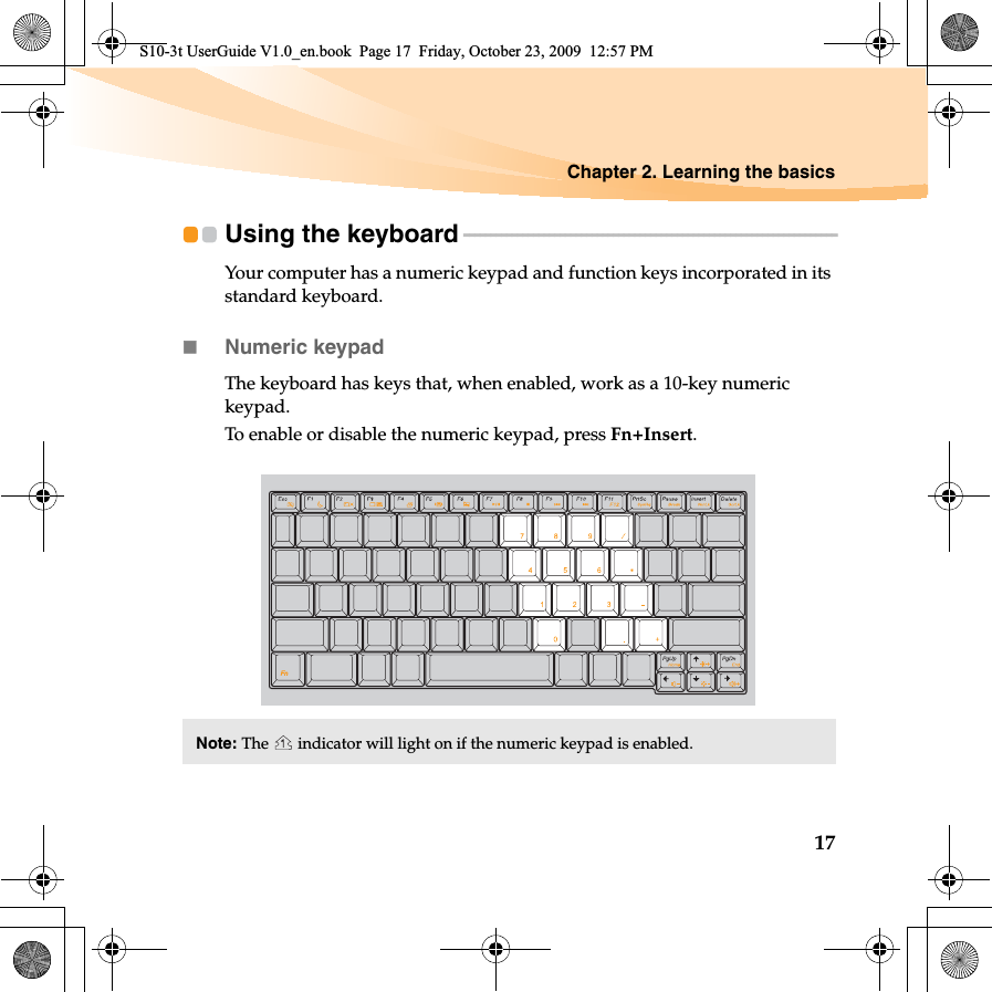 Chapter 2. Learning the basics17Using the keyboard - - - - - - - - - - - - - - - - - - - - - - - - - - - - - - - - - - - - - - - - - - - - - - - - - - - - - - - - - - - - - - - - - - - - - -Your computer has a numeric keypad and function keys incorporated in its standard keyboard. Numeric keypadThe keyboard has keys that, when enabled, work as a 10-key numeric keypad.To enable or disable the numeric keypad, press Fn+Insert.Note: The   indicator will light on if the numeric keypad is enabled.S10-3t UserGuide V1.0_en.book  Page 17  Friday, October 23, 2009  12:57 PM