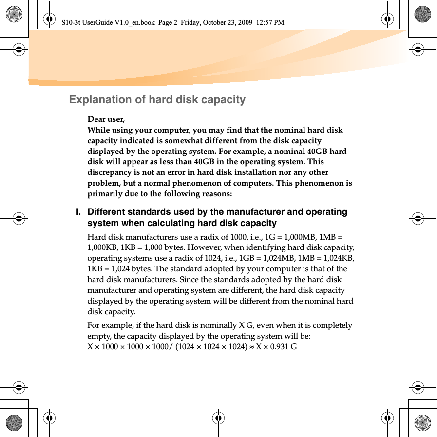Explanation of hard disk capacityDear user,While using your computer, you may find that the nominal hard disk capacity indicated is somewhat different from the disk capacity displayed by the operating system. For example, a nominal 40GB hard disk will appear as less than 40GB in the operating system. This discrepancy is not an error in hard disk installation nor any other problem, but a normal phenomenon of computers. This phenomenon is primarily due to the following reasons:I. Different standards used by the manufacturer and operating system when calculating hard disk capacityHard disk manufacturers use a radix of 1000, i.e., 1G = 1,000MB, 1MB = 1,000KB, 1KB = 1,000 bytes. However, when identifying hard disk capacity, operating systems use a radix of 1024, i.e., 1GB = 1,024MB, 1MB = 1,024KB, 1KB = 1,024 bytes. The standard adopted by your computer is that of the hard disk manufacturers. Since the standards adopted by the hard disk manufacturer and operating system are different, the hard disk capacity displayed by the operating system will be different from the nominal hard disk capacity.For example, if the hard disk is nominally X G, even when it is completely empty, the capacity displayed by the operating system will be:X × 1000 × 1000 × 1000/ (1024 × 1024 × 1024) | X × 0.931 GS10-3t UserGuide V1.0_en.book  Page 2  Friday, October 23, 2009  12:57 PM