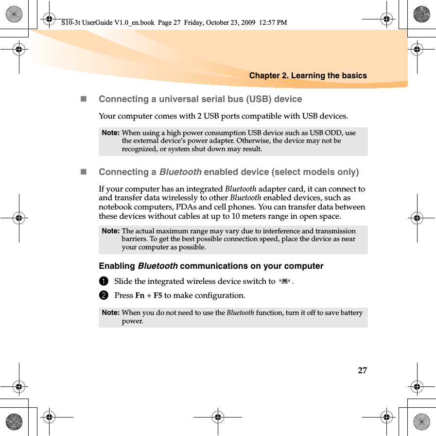 Chapter 2. Learning the basics27Connecting a universal serial bus (USB) deviceYour computer comes with 2 USB ports compatible with USB devices.Connecting a Bluetooth enabled device (select models only)If your computer has an integrated Bluetooth adapter card, it can connect to and transfer data wirelessly to other Bluetooth enabled devices, such as notebook computers, PDAs and cell phones. You can transfer data between these devices without cables at up to 10 meters range in open space.Enabling Bluetooth communications on your computer1Slide the integrated wireless device switch to  .2Press Fn +F5 to make configuration.Note: When using a high power consumption USB device such as USB ODD, use the external device’s power adapter. Otherwise, the device may not be recognized, or system shut down may result.Note: The actual maximum range may vary due to interference and transmission barriers. To get the best possible connection speed, place the device as near your computer as possible.Note: When you do not need to use the Bluetooth function, turn it off to save battery power.S10-3t UserGuide V1.0_en.book  Page 27  Friday, October 23, 2009  12:57 PM
