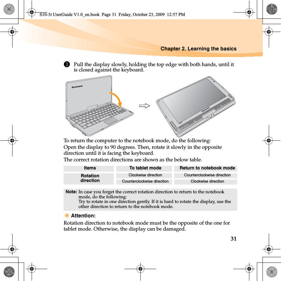 Chapter 2. Learning the basics313Pull the display slowly, holding the top edge with both hands, until it is closed against the keyboard. To return the computer to the notebook mode, do the following:Open the display to 90 degrees. Then, rotate it slowly in the opposite direction until it is facing the keyboard.The correct rotation directions are shown as the below table.Attention: Rotation direction to notebook mode must be the opposite of the one for tablet mode. Otherwise, the display can be damaged.Items To tablet mode Return to notebook modeRotation directionClockwise direction Counterclockwise directionCounterclockwise direction Clockwise directionNote: In case you forget the correct rotation direction to return to the notebook mode, do the following:Try to rotate in one direction gently. If it is hard to rotate the display, use the other direction to return to the notebook mode.S10-3tS10-3t UserGuide V1.0_en.book  Page 31  Friday, October 23, 2009  12:57 PM