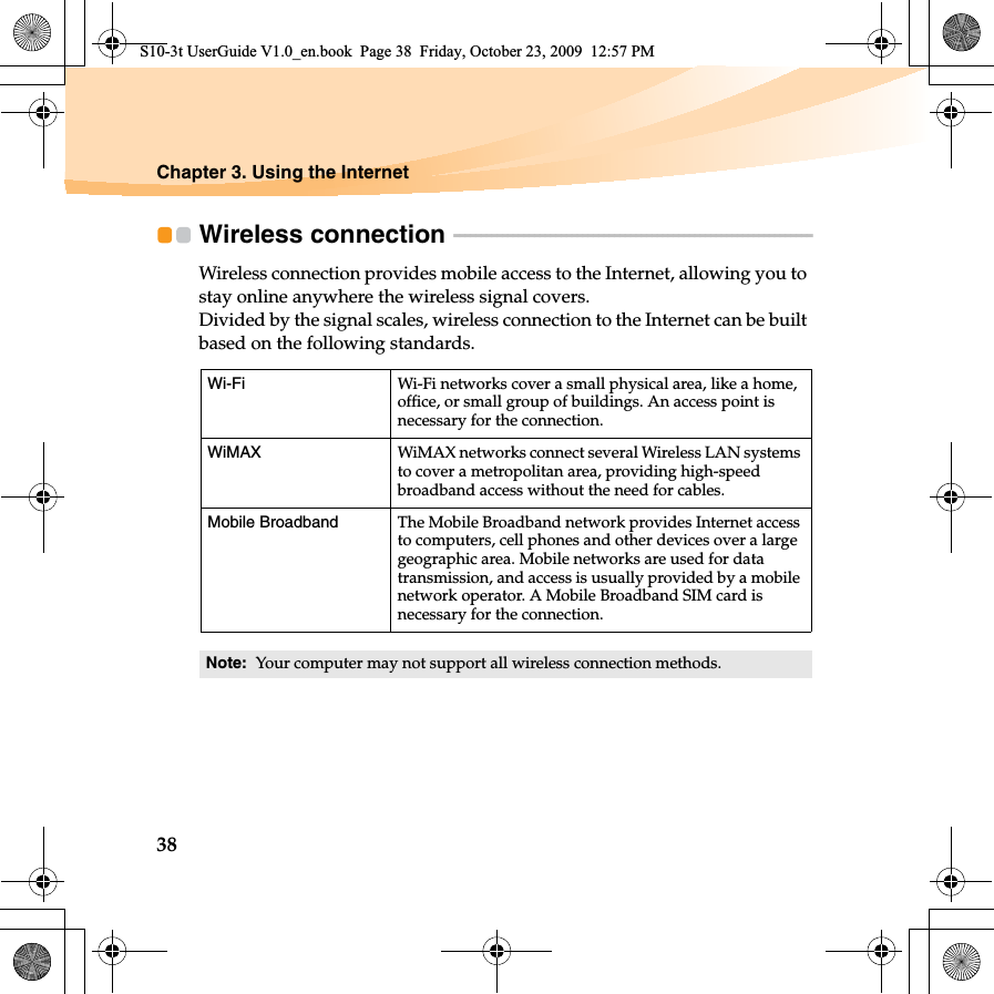 38Chapter 3. Using the InternetWireless connection  - - - - - - - - - - - - - - - - - - - - - - - - - - - - - - - - - - - - - - - - - - - - - - - - - - - - - - - - - - - - - - - - - - - Wireless connection provides mobile access to the Internet, allowing you to stay online anywhere the wireless signal covers.Divided by the signal scales, wireless connection to the Internet can be built based on the following standards. Wi-Fi Wi-Fi networks cover a small physical area, like a home, office, or small group of buildings. An access point is necessary for the connection.WiMAX  WiMAX networks connect several Wireless LAN systems to cover a metropolitan area, providing high-speed broadband access without the need for cables.Mobile Broadband The Mobile Broadband network provides Internet access to computers, cell phones and other devices over a large geographic area. Mobile networks are used for data transmission, and access is usually provided by a mobile network operator. A Mobile Broadband SIM card is necessary for the connection.Note:  Your computer may not support all wireless connection methods.S10-3t UserGuide V1.0_en.book  Page 38  Friday, October 23, 2009  12:57 PM